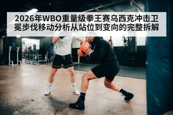 2026年WBO重量级拳王赛乌西克冲击卫冕步伐移动分析从站位到变向的完整拆解